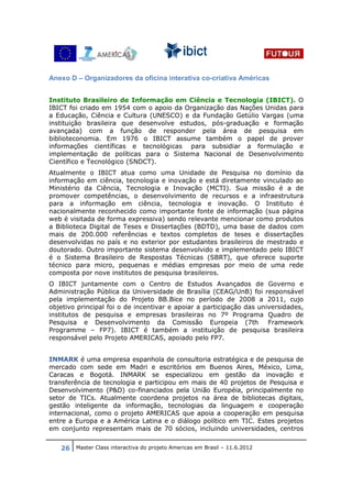 Anexo D – Organizadores da oficina interativa co-criativa Américas


Instituto Brasileiro de Informação em Ciência e Tecnologia (IBICT). O
IBICT foi criado em 1954 com o apoio da Organização das Nações Unidas para
a Educação, Ciência e Cultura (UNESCO) e da Fundação Getúlio Vargas (uma
instituição brasileira que desenvolve estudos, pós-graduação e formação
avançada) com a função de responder pela área de pesquisa em
biblioteconomia. Em 1976 o IBICT assume também o papel de prover
informações científicas e tecnológicas para subsidiar a formulação e
implementação de políticas para o Sistema Nacional de Desenvolvimento
Científico e Tecnológico (SNDCT).
Atualmente o IBICT atua como uma Unidade de Pesquisa no domínio da
informação em ciência, tecnologia e inovação e está diretamente vinculado ao
Ministério da Ciência, Tecnologia e Inovação (MCTI). Sua missão é a de
promover competências, o desenvolvimento de recursos e a infraestrutura
para a informação em ciência, tecnologia e inovação. O Instituto é
nacionalmente reconhecido como importante fonte de informação (sua página
web é visitada de forma expressiva) sendo relevante mencionar como produtos
a Biblioteca Digital de Teses e Dissertações (BDTD), uma base de dados com
mais de 200.000 referências e textos completos de teses e dissertações
desenvolvidas no país e no exterior por estudantes brasileiros de mestrado e
doutorado. Outro importante sistema desenvolvido e implementado pelo IBICT
é o Sistema Brasileiro de Respostas Técnicas (SBRT), que oferece suporte
técnico para micro, pequenas e médias empresas por meio de uma rede
composta por nove institutos de pesquisa brasileiros.
O IBICT juntamente com o Centro de Estudos Avançados de Governo e
Administração Pública da Universidade de Brasília (CEAG/UnB) foi responsável
pela implementação do Projeto BB.Bice no período de 2008 a 2011, cujo
objetivo principal foi o de incentivar e apoiar a participação das universidades,
institutos de pesquisa e empresas brasileiras no 7º Programa Quadro de
Pesquisa e Desenvolvimento da Comissão Europeia (7th                  Framework
Programme – FP7). IBICT é também a instituição de pesquisa brasileira
responsável pelo Projeto AMERICAS, apoiado pelo FP7.


INMARK é uma empresa espanhola de consultoria estratégica e de pesquisa de
mercado com sede em Madri e escritórios em Buenos Aires, México, Lima,
Caracas e Bogotá. INMARK se especializou em gestão da inovação e
transferência de tecnologia e participou em mais de 40 projetos de Pesquisa e
Desenvolvimento (P&D) co-financiados pela União Européia, principalmente no
setor de TICs. Atualmente coordena projetos na área de bibliotecas digitais,
gestão inteligente da informação, tecnologias da linguagem e cooperação
internacional, como o projeto AMERICAS que apoia a cooperação em pesquisa
entre a Europa e a América Latina e o diálogo político em TIC. Estes projetos
em conjunto representam mais de 70 sócios, incluindo universidades, centros


   26 Master Class interactiva do projeto Americas em Brasil – 11.6.2012
 