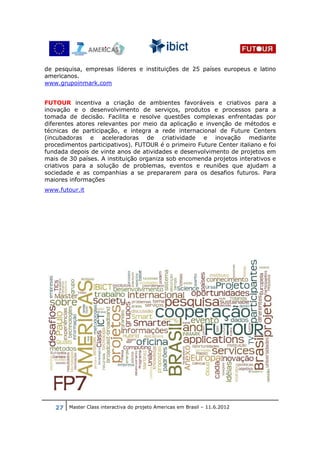 de pesquisa, empresas líderes e instituições de 25 países europeus e latino
americanos.
www.grupoinmark.com


FUTOUR incentiva a criação de ambientes favoráveis e criativos para a
inovação e o desenvolvimento de serviços, produtos e processos para a
tomada de decisão. Facilita e resolve questões complexas enfrentadas por
diferentes atores relevantes por meio da aplicação e invenção de métodos e
técnicas de participação, e integra a rede internacional de Future Centers
(incubadoras e aceleradoras de criatividade e inovação mediante
procedimentos participativos). FUTOUR é o primeiro Future Center italiano e foi
fundada depois de vinte anos de atividades e desenvolvimento de projetos em
mais de 30 países. A instituição organiza sob encomenda projetos interativos e
criativos para a solução de problemas, eventos e reuniões que ajudam a
sociedade e as companhias a se prepararem para os desafios futuros. Para
maiores informações
www.futour.it




   27 Master Class interactiva do projeto Americas em Brasil – 11.6.2012
 