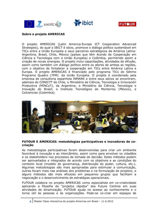 Sobre o projeto AMERICAS


O projeto AMERICAS (Latin America-Europe ICT Cooperation Advanced
Strategies), do qual o IBICT é sócio, promove o diálogo político sustentável em
TICs entre a União Européia e seus parceiros estratégicos da América Latina:
Argentina, Brasil, Chile, México (países que têm Acordo de Cooperação em
Ciência e Tecnologia com a União Européia) e Colômbia, permitindo assim a
criação de novas sinergias. O projeto inclui capacitações, atividades de difusão,
assim como também um diálogo político entre os atores de ambas as regiões,
com o objetivo de fortalecer a cooperação em TICs entre América Latina e
Europa. O projeto AMERICAS é financiado pelo programa TICs do Sétimo
Programa Quadro (7PM) da União Européia. O projeto é coordenado pela
empresa de consultoria espanhola INMARK e entre seus sócios se encontram,
ademais do CONICYT do Chile, o Ministério de Ciência, Tecnologia e Innovación
Productiva (MINCyT), da Argentina; o Ministério da Ciência, Tecnologia e
Inovação do Brasil; o Instituto Tecnológico de Monterrey (México), e
Colciencias (Colombia).




FUTOUR E AMERICAS: metodologias participativas e inovadoras de co-
criação
As metodologias participativas foram desenvolvidas para criar um ambiente
favorável à inovação e ao intercâmbio, assim como para envolver os cidadãos
e os stakeholders nos processos de tomada de decisão. Estes métodos podem
ser aproveitados e integrados de acordo com os objetivos e as condições do
contexto local (modelo de governança, distribuição do poder, cultura, etc.).
Algumas metodologias são mais apropriadas para estimular a comunicação,
outras focam mais nas análises dos problemas e na formulação de projetos; e
alguns métodos são mais eficazes em pequenos grupos que facilitam a
negociação e o desenvolvimento de estratégias operacionais.
FUTOUR colabora no projeto AMERICAS como especialista em co-criatividade
aplicando a filosofia de “projetos rápidos” dos Future Centres em suas
atividades de dinamização. FUTOUR ajuda no acesso ao conhecimento e o
torna útil às pessoas e às organizações. Pode-se co-criar em espaços de

     4 Master Class interactiva do projeto Americas em Brasil – 11.6.2012
 