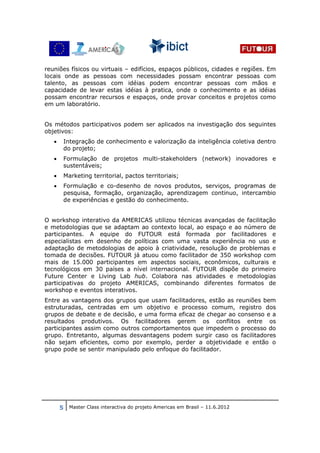 reuniões físicos ou virtuais – edifícios, espaços públicos, cidades e regiões. Em
locais onde as pessoas com necessidades possam encontrar pessoas com
talento, as pessoas com idéias podem encontrar pessoas com mãos e
capacidade de levar estas idéias à pratica, onde o conhecimento e as idéias
possam encontrar recursos e espaços, onde provar conceitos e projetos como
em um laboratório.


Os métodos participativos podem ser aplicados na investigação dos seguintes
objetivos:
   •    Integração de conhecimento e valorização da inteligência coletiva dentro
        do projeto;
   •    Formulação de projetos multi-stakeholders (network) inovadores e
        sustentáveis;
   •    Marketing territorial, pactos territoriais;
   •    Formulação e co-desenho de novos produtos, serviços, programas de
        pesquisa, formação, organização, aprendizagem continuo, intercambio
        de experiências e gestão do conhecimento.


O workshop interativo da AMERICAS utilizou técnicas avançadas de facilitação
e metodologias que se adaptam ao contexto local, ao espaço e ao número de
participantes. A equipe do FUTOUR está formada por facilitadores e
especialistas em desenho de políticas com uma vasta experiência no uso e
adaptação de metodologias de apoio à criatividade, resolução de problemas e
tomada de decisões. FUTOUR já atuou como facilitador de 350 workshop com
mais de 15.000 participantes em aspectos sociais, econômicos, culturais e
tecnológicos em 30 países a nível internacional. FUTOUR dispõe do primeiro
Future Center e Living Lab hub. Colabora nas atividades e metodologias
participativas do projeto AMERICAS, combinando diferentes formatos de
workshop e eventos interativos.
Entre as vantagens dos grupos que usam facilitadores, estão as reuniões bem
estruturadas, centradas em um objetivo e processo comum, registro dos
grupos de debate e de decisão, e uma forma eficaz de chegar ao consenso e a
resultados produtivos. Os facilitadores gerem os conflitos entre os
participantes assim como outros comportamentos que impedem o processo do
grupo. Entretanto, algumas desvantagens podem surgir caso os facilitadores
não sejam eficientes, como por exemplo, perder a objetividade e então o
grupo pode se sentir manipulado pelo enfoque do facilitador.




       5 Master Class interactiva do projeto Americas em Brasil – 11.6.2012
 