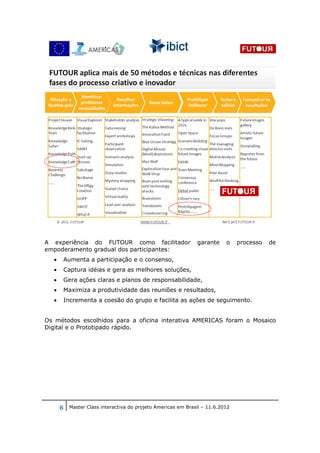 A experiência do FUTOUR como facilitador                     garante    o    processo   de
empoderamento gradual dos participantes:
  •    Aumenta a participação e o consenso,
  •    Captura idéias e gera as melhores soluções,
  •    Gera ações claras e planos de responsabilidade,
  •    Maximiza a produtividade das reuniões e resultados,
  •    Incrementa a coesão do grupo e facilita as ações de seguimento.


Os métodos escolhidos para a oficina interativa AMERICAS foram o Mosaico
Digital e o Prototipado rápido.




      6 Master Class interactiva do projeto Americas em Brasil – 11.6.2012
 