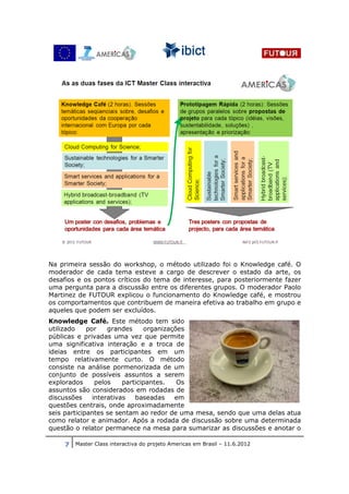 Na primeira sessão do workshop, o método utilizado foi o Knowledge café. O
moderador de cada tema esteve a cargo de descrever o estado da arte, os
desafios e os pontos críticos do tema de interesse, para posteriormente fazer
uma pergunta para a discussão entre os diferentes grupos. O moderador Paolo
Martinez de FUTOUR explicou o funcionamento do Knowledge café, e mostrou
os comportamentos que contribuem de maneira efetiva ao trabalho em grupo e
aqueles que podem ser excluídos.
Knowledge Café. Este método tem sido
utilizado    por    grandes     organizações
públicas e privadas uma vez que permite
uma significativa interação e a troca de
ideias entre os participantes em um
tempo relativamente curto. O método
consiste na análise pormenorizada de um
conjunto de possíveis assuntos a serem
explorados      pelos    participantes.   Os
assuntos são considerados em rodadas de
discussões     interativas   baseadas    em
questões centrais, onde aproximadamente
seis participantes se sentam ao redor de uma mesa, sendo que uma delas atua
como relator e animador. Após a rodada de discussão sobre uma determinada
questão o relator permanece na mesa para sumarizar as discussões e anotar o

    7 Master Class interactiva do projeto Americas em Brasil – 11.6.2012
 