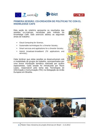 PRIMERA SESSÃO: CO-CREACIÓN DE POLÍTICAS TIC CON EL
KNOWLEDGE CAFE

Esta seção do relatório apresenta os resultados das
sessões co-criativas, recolhidas pelo método do
Knowledge Café. Este exercício adotou as seguintes
áreas de trabalho:


     Cloud Computing for Science;
     Sustainable technologies for a Smarter Society;
     Smart services and applications for a Smarter Society;
     Hybrid broadcast-broadband        (TV   applications   and
     services);


Cabe lembrar que estas sessões se desenvolveram sob
a modalidade de grupos de trabalho, acompanhados por
uma breve introdução temática realizada por quatro
especialistas. Cada sessão foi introduzida por Paulo
Lopez, responsável pelo tema das Tecnologias de
Informação e Comunicação (TIC) na Delegação da União
Europeia em Brasília.




    9 Master Class interactiva do projeto Americas em Brasil – 11.6.2012
 