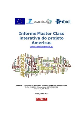 Informe Master Class
   interativa do projeto
         Americas
                www.americasproject.eu




FAPESP - Fundação de Amparo à Pesquisa do Estado de São Paulo
           R. Pio XI, 1500 - Alto da Lapa - CEP 05468-901
                         São Paulo, SP, Brasil


                      11 de junho 2012
 
