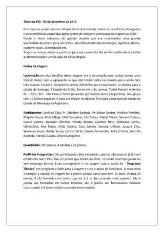 Timóteo MG - 03 de Setembro de 2013
Com imenso prazer viemos através deste documento relatar os resultados alcançados
e as experiências adquiridas pelos jovens do conjunto Amissaday na viagem ao Chile.
Desde o início sabíamos do grande desafio que era movimentar uma grande
quantidade de jovens para outro País, das dificuldades de locomoção, logística, idioma,
costume locais, alimentação etc.
Traçamos nossas metas e partimos para esta excursão até então inédita dentre todas
as denominações Cristãs aqui de nossa Região.
Dados da Viagem:
Locomoção:uns dos desafios desta viagem era a locomoção com tantos jovens para
fora do Brasil, com o agravante de que não foram todos no mesmo voo e ainda com
três escalas. Foram 5 companhia aéreas diferentes para levar todos os Jovens para a
cidade de Santiago ( Capital do Chile), foram em três turmas. Todos fizeram o trecho
BH – RIO / BH – São Paulo / todos passando por Buenos Aires ( Argentina). Um grupo
com 10 jovens pegaram 4 voos até chegar no destino final pois ainda tiveram escala na
cidade de Mendoza na Argentina.
Participantes: Weliton Zóia, Pr. Adailton Barbosa, Pr. Edson Santos, Antônio Portério,
Magdiel Sousa, André Noyr, Eliel Gonçalves, Léo Sousa, Oséias Vieira, Davison Gomes,
Geziel Gomes, Denilson Oliveira, Freddy Moura, Everton Neto, Kleovane Carlos,
EdnéiaZóia, Ana Maria, Hilda Calixto, Sara Camilo, Samara Uéllem, Jussara Zóia,
Wanessa Souza, Aniely Souza, Larissa Sarah, Camila Fernandes, Kelly Cristine, Andréia
Almeida, Tarcila Claudia, Allyne Gonçalves.
Quantidade: 29 pessoas, 4 adultos e 25 jovens.
Perfil dos integrantes: Dos participantes desta excursão, apenas três pessoas já tinham
estado em outro País. Dos 25 jovens que foram ao Chile, 13 estão desempregados ou
sem emprego formal. Estes conseguiram ir na viagem com a ajuda do “ Programa
½ticket” um programa criado para a viagem e com o apoio de familiares. A mais nova
a compor a equipe de viagem foi a jovem Larissa Sarah que tem 15 anos. Destes 25
jovens, 4 são formados em curso superior e 3 estão cursando nível superior. São 6
jovens são formados em cursos técnicos, são 4 jovens são funcionários Públicos
concursados e 8 jovens estão cursando ensino médio.
 