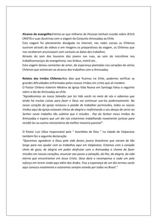 Alcance do evangelho:Estima-se que milhares de Pessoas tenham ouvido sobre JESUS
CRISTO e suas doutrinas com a viagem do Conjunto Amissaday ao Chile.
Esta viagem foi plenamente divulgada na internet, nas redes sociais os Chilenos
ouviram através de vídeos e em imagens os preparativos da viagem, os Chilenos que
nos receberam anunciavam com cartazes as datas dos trabalhos.
Através do som dos louvores dos jovens nas ruas, ao som do microfone nos
trabalhosmaciços de evangelismo, nos ônibus, metrô etc..
Esta viagem deixou sementes de amor, de esperança plantadas nos corações de vários
Chilenos que estiveram ao alcance dos trabalhos com o Amissaday.
Relatos dos irmãos Chilenos:Nos dias que ficamos no Chile, podemos verificar as
grandes dificuldades enfrentadas pelos nossos irmãos em cristo que ali residem.
O Pastor Chileno Valentin Medina da Igreja Vida Nueva em Santiago falou o seguinte
sobre a ida do Amissaday ao chile.
“Agradecemos ao nosso Salvador por ter tido vocês no meio de nós e sabemos que
ainda há muitas coisas para fazer e Deus vai continuar usa-los poderosamente. No
nosso coração da igreja renasceu a paixão de trabalhar pormissões, todos os nossos
irmãos aqui da Igreja estavam cheios de alegria e reafirmando o seu desejo de servir ao
Senhor neste trabalho tão sublime que é missões . Paz do Senhor meus irmãos do
Amissaday e espero que um dia nós estaremos trabalhando novamente juntose para
recebê-los ou outros missionários da melhor maneira possível”.
O Pastor Luiz Ulloa responsável pela “ Asamblea de Dios ” na cidade de Valparaiso
também fez a seguinte declaração.
“Queremos agradecer a Deus pela vida destes jovens brasileiros que vieram de tão
longe para nos ajudar com os trabalhos aqui em Valparaiso. Estamos com o coração
cheio de gozo, de alegria em poder desfrutar com o Amissaday a chama de fazer
missões em nossos corações, anunciar aos povos a salvação, da Paz, da alegria, da vida
eterna que encontramos em Jesus Cristo. Deus dará a recompensa a cada um pelo
esforço em terem vindo aqui além dos Andes. Fica a esperança de um dia termos vocês
aqui conosco novamente e estaremos sempre orando por todos no Brasil.”
 