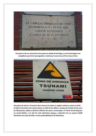 Esta placa é de um memorial numa praça na cidade de Santiago, é uma homenagem aos
evangélicos que foram perseguidos e mortos por causa da sue fé em Jesus Cristo.
Esta placa de alerta a Tsunami é bem comum em todas as regiões costeiras, praias no Chile.
O ultimo terremoto com muitos danos no chile foi em 2010, o numero de mortos foi de cerca
de 700 pessoas, abalou e destruiu milhares de casas e construções. O Tremor foi de 8,8 graus
na escala Richter e só não foi mais destrutivo porque o epicentro foi no oceano há100
kilometros da costa do Chile e numa profundidade de 35 kilometros.
 