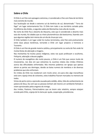 Sobre o Chile
O Chile é um País com paisagens extremas, é considerado o País com faixa de território
mais estreito do mundo.
Sua localização vai desde o extremo sul da América do sul, denominado “ Terra do
fogo” um lugar extremamente frio. O Chile tem todo o seu território cortado pelas
Cordilheiras dos Andes, a segunda cadeia de Montanhas mais alta do mundo.
No norte do Chile fica o deserto do Atacama, este que é considerado o deserto mais
seco do mundo, há cidades que os níveis pluviométricos são baixíssimos, fazendo com
que algumas regiões tem menos de um dia de chuva por ano.
O Chile também é um lugar onde há muitos terremotos, este País está praticamente
entre duas placas tectônicas, tornando o Chile um lugar propicio a tremores e
Tsunamis.
O Chile é um País de grande maioria católica, principalmente no norte do País onde há
muitas festas de adoração a imagens.
Nas montanhas há muitos povos indígenas, estes nas quais professam o ocultismo,
Feitiçaria, adoração a deuses pagãos.
O numero de evangélicos são muito poucos, o Chile é um País que carece muito de
missionários, nos dias em que estivemos lá, ouvimos relatos dos irmãos Chilenos
acerca das dificuldades enfrentadas. Nós mesmos podemos ver Igrejas que apenas
abrem as portas aos domingos, devido ao baixo numero de membros e de diversos
problemas que eles enfrentam.
Os irmãos do Chile nos receberam com muito amor, era para eles algo maravilhoso
está com a Igreja cheia de visitantes, estes trabalhos ficaram marcados na memoria de
todos.
Vimos de perto como a opressão causada pela solidão, afeto, falta de conhecimento da
palavra de Deus, faz com que as pessoas tenham até mesmo um semblante fechado e
vivem aprisionados pelos enganos do inimigo.
Aos irmãos, Pastores, Patrocinadores que ao lerem este relatório, sempre estejam
orando pelo Chile, a Igreja de lá clama por ajuda, cooperação, providencias.
 