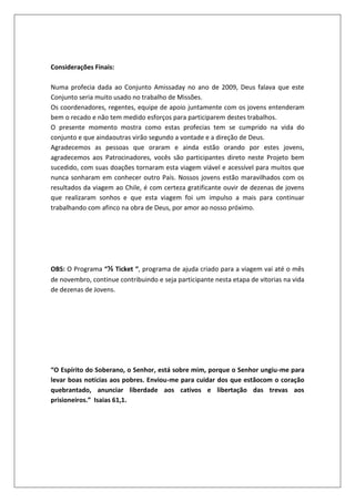 Considerações Finais:
Numa profecia dada ao Conjunto Amissaday no ano de 2009, Deus falava que este
Conjunto seria muito usado no trabalho de Missões.
Os coordenadores, regentes, equipe de apoio juntamente com os jovens entenderam
bem o recado e não tem medido esforços para participarem destes trabalhos.
O presente momento mostra como estas profecias tem se cumprido na vida do
conjunto e que aindaoutras virão segundo a vontade e a direção de Deus.
Agradecemos as pessoas que oraram e ainda estão orando por estes jovens,
agradecemos aos Patrocinadores, vocês são participantes direto neste Projeto bem
sucedido, com suas doações tornaram esta viagem viável e acessível para muitos que
nunca sonharam em conhecer outro País. Nossos jovens estão maravilhados com os
resultados da viagem ao Chile, é com certeza gratificante ouvir de dezenas de jovens
que realizaram sonhos e que esta viagem foi um impulso a mais para continuar
trabalhando com afinco na obra de Deus, por amor ao nosso próximo.
OBS: O Programa “½ Ticket “, programa de ajuda criado para a viagem vai até o mês
de novembro, continue contribuindo e seja participante nesta etapa de vitorias na vida
de dezenas de Jovens.
“O Espírito do Soberano, o Senhor, está sobre mim, porque o Senhor ungiu-me para
levar boas notícias aos pobres. Enviou-me para cuidar dos que estãocom o coração
quebrantado, anunciar liberdade aos cativos e libertação das trevas aos
prisioneiros.” Isaias 61,1.
 