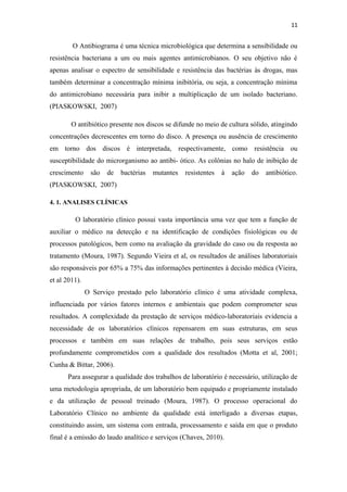 11
O Antibiograma é uma técnica microbiológica que determina a sensibilidade ou
resistência bacteriana a um ou mais agentes antimicrobianos. O seu objetivo não é
apenas analisar o espectro de sensibilidade e resistência das bactérias às drogas, mas
também determinar a concentração mínima inibitória, ou seja, a concentração mínima
do antimicrobiano necessária para inibir a multiplicação de um isolado bacteriano.
(PIASKOWSKI, 2007)
O antibiótico presente nos discos se difunde no meio de cultura sólido, atingindo
concentrações decrescentes em torno do disco. A presença ou ausência de crescimento
em torno dos discos é interpretada, respectivamente, como resistência ou
susceptibilidade do microrganismo ao antibi- ótico. As colônias no halo de inibição de
crescimento são de bactérias mutantes resistentes à ação do antibiótico.
(PIASKOWSKI, 2007)
4. 1. ANALISES CLÍNICAS
O laboratório clínico possui vasta importância uma vez que tem a função de
auxiliar o médico na detecção e na identificação de condições fisiológicas ou de
processos patológicos, bem como na avaliação da gravidade do caso ou da resposta ao
tratamento (Moura, 1987). Segundo Vieira et al, os resultados de análises laboratoriais
são responsáveis por 65% a 75% das informações pertinentes à decisão médica (Vieira,
et al 2011).
O Serviço prestado pelo laboratório clínico é uma atividade complexa,
influenciada por vários fatores internos e ambientais que podem comprometer seus
resultados. A complexidade da prestação de serviços médico-laboratoriais evidencia a
necessidade de os laboratórios clínicos repensarem em suas estruturas, em seus
processos e também em suas relações de trabalho, pois seus serviços estão
profundamente comprometidos com a qualidade dos resultados (Motta et al, 2001;
Cunha & Bittar, 2006).
Para assegurar a qualidade dos trabalhos de laboratório é necessário, utilização de
uma metodologia apropriada, de um laboratório bem equipado e propriamente instalado
e da utilização de pessoal treinado (Moura, 1987). O processo operacional do
Laboratório Clínico no ambiente da qualidade está interligado a diversas etapas,
constituindo assim, um sistema com entrada, processamento e saída em que o produto
final é a emissão do laudo analítico e serviços (Chaves, 2010).
 