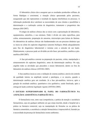 12
O laboratório clínico deve assegurar que os resultados produzidos reflitam, de
forma fidedigna e consistente, a situação clínica apresentada pelos pacientes,
assegurando que não representem o resultado de alguma interferência no processo. A
informação produzida deve satisfazer as necessidades de seus clientes e possibilitar a
determinação e a realização correta de diagnóstico, tratamento e prognóstico das
doenças (ISO 2007).
O estágio de análises clínicas deu se inicio com a apresentação do laboratório,
equipamentos, utensílios, e sua estrutura. Onde é divido em salas específicas, para
coleta, armazenamento, preparação de amostras, microscópio para leitura de lâminas.
Os laboratórios de análises clínicas são fundamentados em um processo dinâmico que
se inicia na coleta do espécime diagnóstico (amostra biológica obtida adequadamente
para fins de diagnóstico laboratorial) e termina com a emissão de um laudo.
Didaticamente, o processo pode ser dividido em três fases: pré-analítica, analítica e pós-
analítica (ISO 2007).
A fase pré-analítica consiste na preparação do paciente, coleta, manipulação e
armazenamento do espécime diagnóstico, antes da determinação analítica. Ou seja,
engloba todas as atividades que precedem o ensaio laboratorial, dentro ou fora do
laboratório de análises clínicas (ANVISA 2005).
A fase analítica inicia-se com a validação do sistema analítico, através do controle
da qualidade interno na amplitude normal e patológica, e se encerra, quando a
determinação analítica gera um resultado. Já a fase pós-analítica, inicia-se, após a
geração do resultado analítico, quantitativo e/ou qualitativo, sendo finalizada, após a
entrega do laudo conforme legislação vigente (ANVISA 2005).
5 ESTÁGIO SUPERVISIONADO II, PAPEL DO FARMACÊUTICO NA
ATENÇÃO E ASSISTÊNCIA FARMACÊUTICA
O farmacêutico tem, entre suas competências, a prática da atenção e assistência
farmacêutica, seja em qualquer ambiente em que esteja inserido, desde o hospital até a
prática na farmácia comercial, seja na manipulação de fórmulas ou na prática da
farmácia comunitária, a assistência e atenção farmacêutica é imprescindível, fazendo jus
à necessidade da presença do farmacêutico nestes ambientes.
 