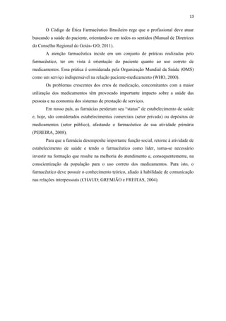 13
O Código de Ética Farmacêutico Brasileiro rege que o profissional deve atuar
buscando a saúde do paciente, orientando-o em todos os sentidos (Manual de Diretrizes
do Conselho Regional do Goiás- GO, 2011).
A atenção farmacêutica incide em um conjunto de práticas realizadas pelo
farmacêutico, ter em vista à orientação do paciente quanto ao uso correto de
medicamentos. Essa prática é considerada pela Organização Mundial da Saúde (OMS)
como um serviço indispensável na relação paciente-medicamento (WHO, 2000).
Os problemas crescentes dos erros de medicação, concomitantes com a maior
utilização dos medicamentos têm provocado importante impacto sobre a saúde das
pessoas e na economia dos sistemas de prestação de serviços.
Em nosso país, as farmácias perderam seu “status” de estabelecimento de saúde
e, hoje, são considerados estabelecimentos comerciais (setor privado) ou depósitos de
medicamentos (setor público), afastando o farmacêutico de sua atividade primária
(PEREIRA, 2008).
Para que a farmácia desempenhe importante função social, retorne à atividade de
estabelecimento de saúde e tendo o farmacêutico como líder, torna-se necessário
investir na formação que resulte na melhoria do atendimento e, consequentemente, na
conscientização da população para o uso correto dos medicamentos. Para isto, o
farmacêutico deve possuir o conhecimento teórico, aliado à habilidade de comunicação
nas relações interpessoais (CHAUD; GREMIÃO e FREITAS, 2004).
 