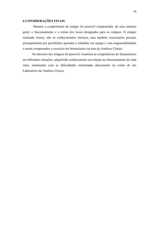 14
6 CONSIDERAÇÕES FINAIS
Durante o cumprimento do estágio foi possível compreender, de uma maneira
geral, o funcionamento e a rotina dos locais designados para os estágios. O estágio
realizado trouxe, não só conhecimentos técnicos, mas também crescimento pessoal,
principalmente por possibilitar aprender a trabalhar em equipe e com responsabilidades
e assim compreender o exercício do farmacêutico na área de Analises Clinica.
No decorrer dos estágios foi possível visualizar as competências do farmacêutico
em diferentes situações, adquirindo conhecimento em relação ao funcionamento de cada
setor, juntamente com as dificuldades enfrentadas diariamente na rotina de um
Laboratório de Analises Clinica.
 