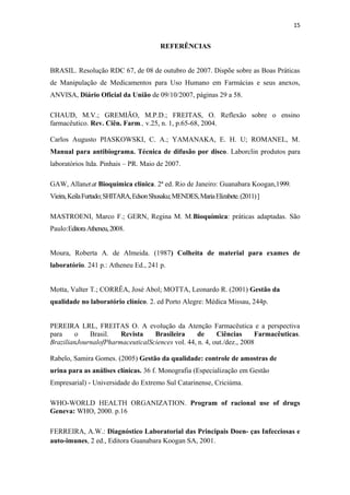 15
REFERÊNCIAS
BRASIL. Resolução RDC 67, de 08 de outubro de 2007. Dispõe sobre as Boas Práticas
de Manipulação de Medicamentos para Uso Humano em Farmácias e seus anexos,
ANVISA, Diário Oficial da União de 09/10/2007, páginas 29 a 58.
CHAUD, M.V.; GREMIÃO, M.P.D.; FREITAS, O. Reflexão sobre o ensino
farmacêutico. Rev. Ciên. Farm., v.25, n. 1, p.65-68, 2004.
Carlos Augusto PIASKOWSKI, C. A.; YAMANAKA, E. H. U; ROMANEL, M.
Manual para antibiograma. Técnica de difusão por disco. Laborclin produtos para
laboratórios ltda. Pinhais – PR. Maio de 2007.
GAW, Allanetat Bioquímica clínica. 2ª ed. Rio de Janeiro: Guanabara Koogan,1999.
Vieira,KeilaFurtado;SHITARA,EdsonShusaku;MENDES,MariaElizabete.(2011)]
MASTROENI, Marco F.; GERN, Regina M. M.Bioquímica: práticas adaptadas. São
Paulo:EditoraAtheneu,2008.
Moura, Roberta A. de Almeida. (1987) Colheita de material para exames de
laboratório. 241 p.: Atheneu Ed., 241 p.
Motta, Valter T.; CORRÊA, José Abol; MOTTA, Leonardo R. (2001) Gestão da
qualidade no laboratório clínico. 2. ed Porto Alegre: Médica Missau, 244p.
PEREIRA LRL, FREITAS O. A evolução da Atenção Farmacêutica e a perspectiva
para o Brasil. Revista Brasileira de Ciências Farmacêuticas.
BrazilianJournalofPharmaceuticalSciences vol. 44, n. 4, out./dez., 2008
Rabelo, Samira Gomes. (2005) Gestão da qualidade: controle de amostras de
urina para as análises clínicas. 36 f. Monografia (Especialização em Gestão
Empresarial) - Universidade do Extremo Sul Catarinense, Criciúma.
WHO-WORLD HEALTH ORGANIZATION. Program of racional use of drugs
Geneva: WHO, 2000. p.16
FERREIRA, A.W.: Diagnóstico Laboratorial das Principais Doen- ças Infecciosas e
auto-imunes, 2 ed., Editora Guanabara Koogan SA, 2001.
 