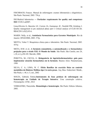16
FISCHBACH, Frances. Manual de enfermagem: exames laboratoriais e diagnósticos.
São Paulo: Nacional, 2005. 756 p.
ISO.Medical laboratories — Particular requirements for quality and competence
ISO 15189.2 ed2007.
Lima-Oliveira G, Barcelos LF, Correia JA, Guimaraes JC, Neufeld PM, Grinberg I.
Quality management in pre analytical phase part I: Critical analyze of CLSI H3-A6.
RBAC2011;43(2):83-6.
MARIN. Nelly. et al.; Assistência Farmacêutica para Gerentes Municipais. Rio de
Janeiro: OPAS/OMS, 2003. 373p.
MOTTA, Valter T. Bioquímica clínica para o laboratório. São Paulo: Nacional, 2005.
419 p.
MOTA, D.M. et al.; A farmácia comunitária, a automedicação e o farmacêutico:
projeções para o século XXI. O Mundo da Saúde. São Paulo: São Camilo, ano 24,
v.24, n.2, p.98-105. Mar/abr, 2000.
PERETTA, M.; CICCIA, G. Reingeniería de laprácticafarmacéutica: guia para
implementar atención farmacêutica em la farmácia. Buenos Aires: Panamericana,
1998
SILVA, C. A.; LIMA, W. C. Efeito Benéfico do exercício físico no controle
metabólico do Diabetes Mellitus tipo 2 à curto prazo. Arq. Bras. Endocrinol. Metab.,
São Paulo, v. 46, n. 5, out., 2002
SOUZA, Gabriela Fátima.Instrumento de boas práticas de enfermagem em
hemoterapia na Unidade de Terapia Intensiva: Uma construção coletiva.
Florianópolis: UFSC, 2012
VERRASTRO, Therezinha. Hematologia e hemoterapia. São Paulo: Editora Atheneu,
2005.
 