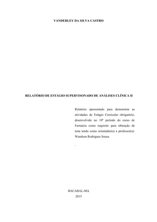 2
VANDERLEY DA SILVA CASTRO
RELATÓRIO DE ESTÁGIO SUPERVISONADO DE ANÁLISES CLÍNICA II
Relatório apresentado para demonstrar as
atividades de Estágio Curricular obrigatório,
desenvolvido no 10º período do curso de
Farmácia como requisito para obtenção de
nota tendo como orientador(a) a professor(a):
Wandson Rodrigues Sousa.
.
BACABAL-MA
2015
 