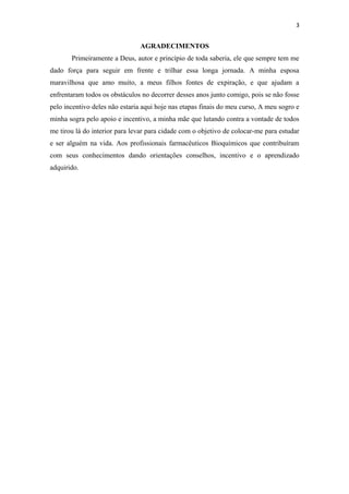 3
AGRADECIMENTOS
Primeiramente a Deus, autor e princípio de toda saberia, ele que sempre tem me
dado força para seguir em frente e trilhar essa longa jornada. A minha esposa
maravilhosa que amo muito, a meus filhos fontes de expiração, e que ajudam a
enfrentaram todos os obstáculos no decorrer desses anos junto comigo, pois se não fosse
pelo incentivo deles não estaria aqui hoje nas etapas finais do meu curso, A meu sogro e
minha sogra pelo apoio e incentivo, a minha mãe que lutando contra a vontade de todos
me tirou lá do interior para levar para cidade com o objetivo de colocar-me para estudar
e ser alguém na vida. Aos profissionais farmacêuticos Bioquímicos que contribuíram
com seus conhecimentos dando orientações conselhos, incentivo e o aprendizado
adquirido.
 