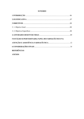 5
SUMÁRIO
1 INTRODUÇÃO ........................................................................................................ 06
2 JUSTIFICATIVA ......................................................................................................07
3 OBJETIVOS ..............................................................................................................08
3. 1. Objetivo Geral ........................................................................................................08
3. 2. Objetivos Específicos .............................................................................................08
4 ATIVIDADES DESENVOLVIDAS .........................................................................09
5 ESTÁGIO SUPERVISIONADO, PAPEL DO FARMACÊUTICO NA
ATENÇÃO E ASSISTÊNCIA FARMACÊUTICA....................................................12
6 CONSIDERAÇÕES FINAIS ....................................................................................14
REFERÊNCIAS
ANEXOS
 