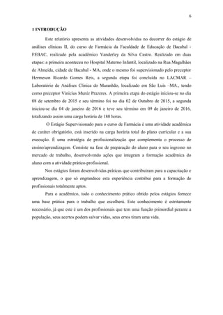 6
1 INTRODUÇÃO
Este relatório apresenta as atividades desenvolvidas no decorrer do estágio de
análises clínicas II, do curso de Farmácia da Faculdade de Educação de Bacabal -
FEBAC, realizado pela acadêmico Vanderley da Silva Castro. Realizado em duas
etapas: a primeira aconteceu no Hospital Materno Infantil, localizado na Rua Magalhães
de Almeida, cidade de Bacabal - MA, onde o mesmo foi supervisionado pelo preceptor
Hermeson Ricardo Gomes Reis, a segunda etapa foi concluída no LACMAR –
Laboratório de Análises Clinica do Maranhão, localizado em São Luís –MA., tendo
como preceptor Vinicius Muniz Prazeres. A primeira etapa do estágio iniciou-se no dia
08 de setembro de 2015 e seu término foi no dia 02 de Outubro de 2015, a segunda
iniciou-se dia 04 de janeiro de 2016 e teve seu término em 09 de janeiro de 2016,
totalizando assim uma carga horária de 180 horas.
O Estágio Supervisionado para o curso de Farmácia é uma atividade acadêmica
de caráter obrigatório, está inserido na carga horária total do plano curricular e a sua
execução. É uma estratégia de profissionalização que complementa o processo de
ensino/aprendizagem. Consiste na fase de preparação do aluno para o seu ingresso no
mercado de trabalho, desenvolvendo ações que integram a formação acadêmica do
aluno com a atividade prático-profissional.
Nos estágios foram desenvolvidas práticas que contribuíram para a capacitação e
aprendizagem, o que só engrandece esta experiência contribui para a formação de
profissionais totalmente aptos.
Para o acadêmico, todo o conhecimento prático obtido pelos estágios fornece
uma base prática para o trabalho que escolherá. Este conhecimento é estritamente
necessário, já que este é um dos profissionais que tem uma função primordial perante a
população, seus acertos podem salvar vidas, seus erros tiram uma vida.
 