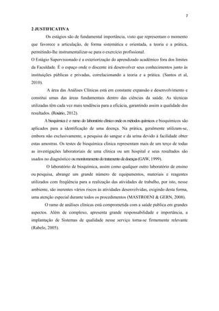 7
2 JUSTIFICATIVA
Os estágios são de fundamental importância, visto que representam o momento
que favorece a articulação, de forma sistemática e orientada, a teoria e a prática,
permitindo-lhe instrumentalizar-se para o exercício profissional.
O Estágio Supervisionado é a exteriorização do aprendizado acadêmico fora dos limites
da Faculdade. É o espaço onde o discente irá desenvolver seus conhecimentos junto às
instituições públicas e privadas, correlacionando a teoria e a prática. (Santos et al,
2010).
A área das Análises Clínicas está em constante expansão e desenvolvimento e
constitui umas das áreas fundamentais dentro das ciências da saúde. As técnicas
utilizadas têm cada vez mais tendência para a eficácia, garantindo assim a qualidade dos
resultados. (Rosário, 2012).
Abioquímica é o ramo do laboratório clínicoondeosmétodos químicos e bioquímicos são
aplicados para a identificação de uma doença. Na prática, geralmente utilizam-se,
embora não exclusivamente, a pesquisa do sangue e da urina devido à facilidade obter
estas amostras. Os testes de bioquímica clínica representam mais de um terço de todas
as investigações laboratoriais de uma clínica ou um hospital e seus resultados são
usados no diagnóstico oumonitoramentodotratamentodedoenças(GAW, 1999).
O laboratório de bioquímica, assim como qualquer outro laboratório de ensino
ou pesquisa, abrange um grande número de equipamentos, materiais e reagentes
utilizados com freqüência para a realização das atividades de trabalho, por isto, nesse
ambiente, são inerentes vários riscos às atividades desenvolvidas, exigindo desta forma,
uma atenção especial durante todos os procedimentos (MASTROENI & GERN, 2008).
O ramo de análises clínicas está comprometida com a saúde publica em grandes
aspectos. Além de complexo, apresenta grande responsabilidade e importância, a
implantação de Sistemas de qualidade nesse serviço torna-se firmemente relevante
(Rabelo, 2005).
 