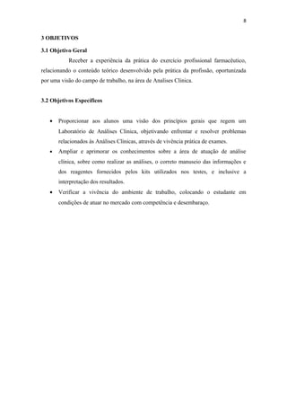 8
3 OBJETIVOS
3.1 Objetivo Geral
Receber a experiência da prática do exercício profissional farmacêutico,
relacionando o conteúdo teórico desenvolvido pela prática da profissão, oportunizada
por uma visão do campo de trabalho, na área de Analises Clinica.
3.2 Objetivos Específicos
• Proporcionar aos alunos uma visão dos princípios gerais que regem um
Laboratório de Análises Clinica, objetivando enfrentar e resolver problemas
relacionados às Análises Clínicas, através de vivência prática de exames.
• Ampliar e aprimorar os conhecimentos sobre a área de atuação de análise
clínica, sobre como realizar as análises, o correto manuseio das informações e
dos reagentes fornecidos pelos kits utilizados nos testes, e inclusive a
interpretação dos resultados.
• Verificar a vivência do ambiente de trabalho, colocando o estudante em
condições de atuar no mercado com competência e desembaraço.
 