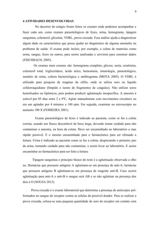 9
4 ATIVIDADES DESENVOLVIDAS
No decorrer do estágio foram feitos os exames onde podemos acompanhar e
fazer cada um, como exames parasitológicos de fezes, urina, hemograma, tipagem
sanguínea, colesterol, glicemia, VDRL, prova cruzada. Essa análise ajuda a diagnosticar
algum dado ou característica que possa ajudar no diagnóstico de alguma anomalia ou
problema de saúde. O exame pode incluir, por exemplo, a coleta de materiais como
urina, sangue, fezes ou outros, para serem analisadas e servirem para construir dados
(FISCHBACH, 2005).
Os exames mais comuns são: hemograma completo, glicose, ureia, creatinina,
colesterol total, triglicerídeos, ácido úrico, hemostasia, imunologia, parasitológico,
sumário de urina, cultura bacteriológica e antibiograma (MOTA 2005). O VDRL é
utilizado para pesquisa de reaginas da sífilis, onde se utiliza soro ou líquido
cefalorraquidiano (límpido e isento de fragmentos de coágulos). Não utilizar soros
hemolisados ou lipêmicos, pois podem produzir aglutinação inespecífica. A amostra é
estável por 05 dias entre 2 e 8ºC, Agitar manualmente com movimentos circulares ou
em um agitador por 4 minutos a 180 rpm. Em seguida, examinar no microscópio no
aumento 100 X (FERREIRA 2001).
Exame parasitológico de fezes é indicado ao paciente, como se faz a coleta
correta, usando um frasco descartável de boca larga, devendo tomar cuidado para não
contaminar a amostra, na hora da coleta. Deve ser encaminhado ao laboratório o mas
rápido possível. E o mesmo encaminhado para o farmacêutico para ser efetuado a
leitura. Urina é indicado ao paciente como se faz a coleta, desprezando o primeiro jato
da urina, tomando cuidado para não contaminar, e assim levar ao laboratório. E assim
encaminhar ao farmacêutico para ser feito a leitura.
Tipagem sanguínea o princípio básico do teste é a aglutinação observada a olho
nu. Hemácias que possuem antígeno A aglutinam-se em presença de anti-A; hemácias
que possuem antígeno B aglutinam-se em presença de reagente anti-B. Caso ocorra
aglutinação para anti-A e anti-B o sangue será AB e se não aglutinar na presença dos
dois é O (SOUSA 2012).
Prova cruzada é o exame laboratorial que determina a presença de anticorpos pré-
formados no sangue do receptor contra as células do possível doador. Para se realizar a
prova cruzada, coloca-se uma pequena quantidade de soro do receptor em contato com
 