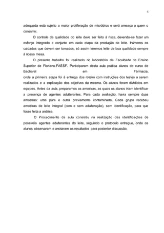 4
adequada está sujeito a maior proliferação de micróbios e será ameaça a quem o
consumir.
O controle da qualidade do leite deve ser feito à risca, devendo-se fazer um
esforço integrado e conjunto em cada etapa da produção do leite. Inúmeros os
cuidados que devem ser tomados, só assim teremos leite de boa qualidade sempre
à nossa mesa.
O presente trabalho foi realizado no laboratório da Faculdade de Ensino
Superior de Floriano-FAESF. Participaram desta aula prática alunos do curso de
Bacharel em Fármacia,
onde a primeira etapa foi à entrega dos roteiro com instruções dos testes a serem
realizados e a explicação dos objetivos da mesma. Os alunos foram divididos em
equipes. Antes da aula, preparamos as amostras, as quais os alunos iriam identificar
a presença de agentes adulterantes. Para cada avaliação, havia sempre duas
amostras: uma pura e outra previamente contaminada. Cada grupo recebeu
amostras de leite integral (com e sem adulteração), sem identificação, para que
fosse feita a análise.
O Procedimento da aula consistiu na realização das identificações de
possíveis agentes adulterantes do leite, seguindo o protocolo entregue, onde os
alunos observaram e anotaram os resultados para posterior discussão.
 