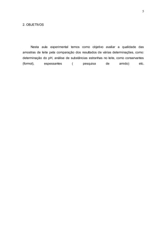 5
2. OBJETIVOS
Nesta aula experimental temos como objetivo avaliar a qualidade das
amostras de leite pela comparação dos resultados de várias determinações, como:
determinação do pH, análise de substâncias estranhas no leite, como conservantes
(formol), espessantes ( pesquisa de amido) etc.
 
