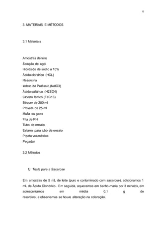 6
3. MATERIAIS E MÉTODOS
3.1 Materiais
Amostras de leite
Solução de lugol
Hidróxido de sódio a 10%
Ácido clorídrico (HCL)
Resorcina
Iodato de Potássio (NalO3)
Ácido sulfúrico (H2SO4)
Cloreto férrico (FeC13)
Béquer de 250 ml
Proveta de 25 ml
Mufla ou garra
Fita de PH
Tubo de ensaio
Estante para tubo de ensaio
Pipeta volumétrica
Pegador
3.2 Métodos
1) Teste para a Sacarose
Em amostras de 5 mL de leite (puro e contaminado com sacarose), adicionamos 1
mL de Ácido Cloridrico . Em seguida, aquecemos em banho-maria por 3 minutos, em
acrescentamos em média 0,1 g de
resorcina, e observamos se houve alteração na coloração.
 