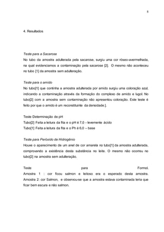 8
4. Resultados
Teste para a Sacarose
No tubo da amostra adulterada pela sacarose, surgiu uma cor róseo-avermelhada,
na qual evidenciamos a contaminação pela sacarose [2]. O mesmo não aconteceu
no tubo [1] da amostra sem adulteração.
Teste para o amido
No tubo[1] que continha a amostra adulterada por amido surgiu uma coloração azul,
indicando a contaminação através da formação do complexo de amido e lugol. No
tubo[2] com a amostra sem contaminação não apresentou coloração. Este teste é
feito por que o amido é um reconstituinte da densidade.].
Teste Determinação de pH
Tubo[2] Feita a leitura da fita e o pH é 7,0 - levemente ácido
Tubo[1] Feita a leitura da fita e o Ph é 6,0 – base
Teste para Peróxido de Hidrogênio
Houve o aparecimento de um anel de cor amarela no tubo[1] da amostra adulterada,
comprovando a existência desta substância no leite. O mesmo não ocorreu no
tubo[2] na amostra sem adulteração.
Teste para Formol.
Amostra 1 : cor ficou salmon e leitoso era o esperado desta amostra.
Amostra 2: cor Salmon, e observou-se que a amostra estava contaminada teria que
ficar bem escura e não salmon.
 