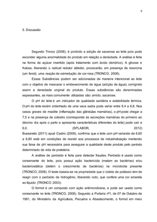 9
5. Discussão
Segundo Tronco (2008), é proibido a adição de sacarose ao leite pois pode
esconder alguma anormalidade do produto em relação a densidade. A análise é feita
na forma de açúcar invertido (após tratamento com ácido cloridrico). A glicose e
frutose, liberando o radical redutor aldeído, provocarão, em presença de resorcina
(um fenol), uma reação de oxirredução de cor rosa (TRONCO, 2008).
Essas Substâncias podem ser adicionadas de maneira intencional ao leite
com o objetivo de mascarar o embevecimento de água (adição de água), corrigindo
assim a densidade original do produto. Essas substâncias são denominadas
espessantes, as mais comumente utilizadas são: amido, sacarose.
O pH do leite é um indicador de qualidade sanitária e estabilidade térmica.
O pH do leite recém ordenhado de uma vaca sadia pode variar entre 6,4 a 6,8. Nos
casos graves de mastite (inflamação das glândulas mamárias), o pH pode chegar a
7,5 e na presença de colostro (corresponde às secreções mamárias do primeiro ao
décimo dia após o parto e apresenta características diferentes do leite) pode cair a
6,0. (SPLABOR, 2012)
Bussanelo (2011) apud Castro (2009), confirma que o leite com pH variando de 6,60
a 6,80 está em condições de resistir aos processos de industrialização mantendo
sua faixa de pH necessária para assegurar a qualidade deste produto pelo período
determinado de vida de prateleira.
A análise de peróxido é feita para detectar fraudes. Peróxido é usado como
conservante do leite, pois possui ação bactericida (matam as bactérias) e/ou
bacteriostática (detém o crescimento de bactérias) na microbiota presente
(TRONCO, 2008). O teste baseia-se na propriedade que o iodeto de potássio tem de
reagir com o peróxido de hidrogênio, liberando iodo, que confere uma cor amarela
ao líquido (TRONCO 2003).
O formol é um composto com ação antimicrobiana, e pode ser usado como
conservante no leite (TRONCO, 2008). Segundo a Portaria nº1, de 07 de Outubro de
1981, do Ministério da Agricultura, Pecuária e Abastecimento, o formol em meio
 