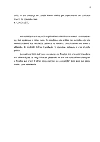10
ácido e em presença de cloreto férrico produz, por aquecimento, um complexo
interno de coloração roxa.
6. CONCLUSÃO
Na elaboração das técnicas experimentais buscou-se trabalhar com materiais
de fácil aquisição e baixo custo. Os resultados da análise das amostras de leite
corresponderam aos resultados descritos na literatura, proporcionado aos alunos a
utilização do conteúdo teórico trabalhado na disciplina, aplicado a uma situação
prática.
As análises físico-químicas e pesquisas de fraudes, têm um papel importante
nas constatações de irregularidades presentes no leite que caracterizam alterações
e fraudes que levam à sérias consequências ao consumidor, tanto para sua saúde
quanto para a economia.
 