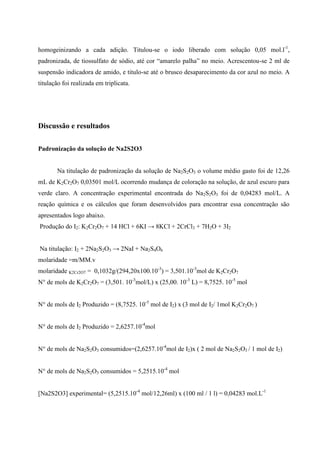 homogeinizando a cada adição. Titulou-se o iodo liberado com solução 0,05 mol.l-1,
padronizada, de tiossulfato de sódio, até cor “amarelo palha” no meio. Acrescentou-se 2 ml de
suspensão indicadora de amido, e titulo-se até o brusco desaparecimento da cor azul no meio. A
titulação foi realizada em triplicata.

Discussão e resultados
Padronização da solução de Na2S2O3

Na titulação de padronização da solução de Na2S2O3 o volume médio gasto foi de 12,26
mL de K2Cr2O7 0,03501 mol/L ocorrendo mudança de coloração na solução, de azul escuro para
verde claro. A concentração experimental encontrada do Na2S2O3 foi de 0,04283 mol/L. A
reação química e os cálculos que foram desenvolvidos para encontrar essa concentração são
apresentados logo abaixo.
Produção do I2: K2Cr2O7 + 14 HCl + 6KI → 8KCl + 2CrCl3 + 7H2O + 3I2
Na titulação: I2 + 2Na2S2O3 → 2NaI + Na2S4O6
molaridade =m/MM.v
molaridade K2Cr2O7 = 0,1032g/(294,20x100.10-3) = 3,501.10-3mol de K2Cr2O7
N° de mols de K2Cr2O7 = (3,501. 10-3mol/L) x (25,00. 10-3 L) = 8,7525. 10-5 mol
N° de mols de I2 Produzido = (8,7525. 10-5 mol de I2) x (3 mol de I2/ 1mol K2Cr2O7 )
N° de mols de I2 Produzido = 2,6257.10-4mol
N° de mols de Na2S2O3 consumidos=(2,6257.10-4mol de I2)x ( 2 mol de Na2S2O3 / 1 mol de I2)
N° de mols de Na2S2O3 consumidos = 5,2515.10-4 mol
[Na2S2O3] experimental= (5,2515.10-4 mol/12,26ml) x (100 ml / 1 l) = 0,04283 mol.L-1

 