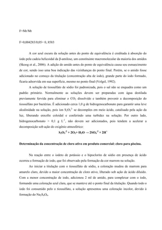 F=Mr/Mt

F=0,004283/0,05= 0, 8583
A cor azul escura da solução antes do ponto de equivalência é creditada á absorção do
iodo pela cadeia helicoidal da β-amilose, um constituinte macromolecular da maioria dos amidos
(Skoog et al., 2006). A adição do amido antes do ponto de equivalência causa seu esmaecimento
de cor, sendo isso uma boa indicação das vizinhanças do ponto final. Porém, se o amido fosse
adicionado no começo da titulação (concentração alta de iodo), grande parte do iodo formado,
ficaria adsorvida em sua superfície, mesmo no ponto final (Volgel, 1992).
A solução de tiossulfato de sódio foi padronizada, pois o sal não se enquadra como um
padrão primário. Normalmente as soluções devem ser preparadas com água destilada
previamente fervida para eliminar o CO2 dissolvido e também prevenir a decomposição do
tiossulfato por bactérias. É adicionado cerca 1,0 g de hidrogenocarbonato para garantir uma leve
alcalinidade na solução, pois íon S2O32- se decompões em meio ácido, catalisado pela ação da
luz, liberando enxofre coloidal e conferindo uma turbidez na solução. Por outro lado,
hidrogenocarbonato > 0,1 g L-1, não devem ser adicionados, pois tendem a acelerar a
decomposição sob ação do oxigênio atmosférico:
S2O3-2 + 2O2+ H2O → 2SO4-2 + 2H+
Determinação da concentração de cloro ativo em produto comercial: cloro para piscina.

Na reação entre o iodeto de potássio e o hipoclorito de sódio em presença de ácido
ocorreu a formação de iodo, que foi observado pela formação da cor marrom na solução.
Ao iniciar a titulação com o tiossulfato de sódio, a coloração mudou de marrom para
amarelo claro, devido a maior concentração de cloro ativo, liberado sob ação de ácido diluído.
Com a menor concentração de iodo, adicionou 2 ml de amido, para complexar com o iodo,
formando uma coloração azul clara, que se manteve até o ponto final da titulação. Quando todo o
iodo foi consumido pelo o tiossulfato, a solução apresentou uma coloração incolor, devido à
formação do Na2S4O6.

 