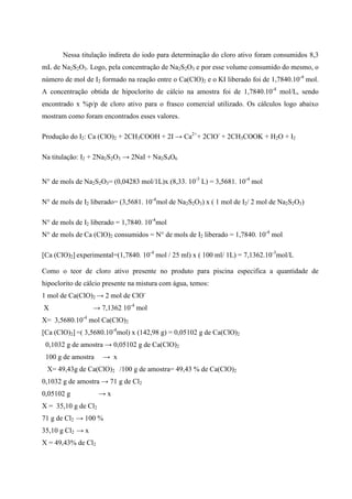 Nessa titulação indireta do iodo para determinação do cloro ativo foram consumidos 8,3
mL de Na2S2O3. Logo, pela concentração de Na2S2O3 e por esse volume consumido do mesmo, o
número de mol de I2 formado na reação entre o Ca(ClO)2 e o KI liberado foi de 1,7840.10-4 mol.
A concentração obtida de hipoclorito de cálcio na amostra foi de 1,7840.10-4 mol/L, sendo
encontrado x %p/p de cloro ativo para o frasco comercial utilizado. Os cálculos logo abaixo
mostram como foram encontrados esses valores.
Produção do I2: Ca (ClO)2 + 2CH3COOH + 2I → Ca2++ 2ClO- + 2CH3COOK + H2O + I2
Na titulação: I2 + 2Na2S2O3 → 2NaI + Na2S4O6
N° de mols de Na2S2O3= (0,04283 mol/1L)x (8,33. 10-3 L) = 3,5681. 10-4 mol
N° de mols de I2 liberado= (3,5681. 10-4mol de Na2S2O3) x ( 1 mol de I2/ 2 mol de Na2S2O3)
N° de mols de I2 liberado = 1,7840. 10-4mol
N° de mols de Ca (ClO)2 consumidos = N° de mols de I2 liberado = 1,7840. 10-4 mol
[Ca (ClO)2] experimental=(1,7840. 10-4 mol / 25 ml) x ( 100 ml/ 1L) = 7,1362.10-3mol/L
Como o teor de cloro ativo presente no produto para piscina especifica a quantidade de
hipoclorito de cálcio presente na mistura com água, temos:
1 mol de Ca(ClO)2 → 2 mol de ClOX

→ 7,1362 10-4 mol

X= 3,5680.10-4 mol Ca(ClO)2
[Ca (ClO)2] =( 3,5680.10-4mol) x (142,98 g) = 0,05102 g de Ca(ClO)2
0,1032 g de amostra → 0,05102 g de Ca(ClO)2
100 g de amostra

→ x

X= 49,43g de Ca(ClO)2 /100 g de amostra= 49,43 % de Ca(ClO)2
0,1032 g de amostra → 71 g de Cl2
0,05102 g

→x

X = 35,10 g de Cl2
71 g de Cl2 → 100 %
35,10 g Cl2 → x
X = 49,43% de Cl2

 