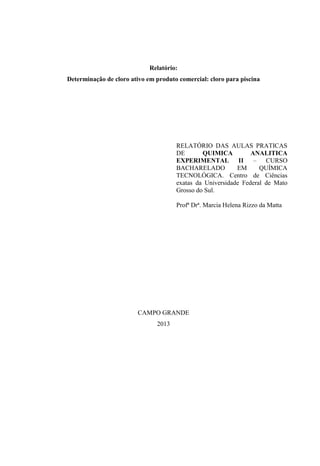 Relatório:
Determinação de cloro ativo em produto comercial: cloro para piscina

RELATÓRIO DAS AULAS PRATICAS
DE
QUIMICA
ANALITICA
EXPERIMENTAL II – CURSO
BACHARELADO
EM
QUÍMICA
TECNOLÓGICA. Centro de Ciências
exatas da Universidade Federal de Mato
Grosso do Sul.
Profª Drª. Marcia Helena Rizzo da Matta

CAMPO GRANDE
2013

 