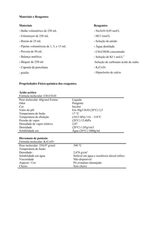 Materiais e Reagentes
Materiais

Reagentes

- Balão volumétrico de 250 mL

- Na2S2O3 0,05 mol/L

- Erlenmeyer de 250 mL

- HCl 1mol/L

- Bureta de 25 mL

- Solução de amido

- Pipetas volumétricas de 1, 5, e 15 mL

- Água destilada

- Proveta de 50 mL

- CH3COOH concentrado

- Balança analítica

- Solução de KI 1 mol.L-1

- Béquer de 250 ml

-Solução de carbonato àcido de sódio

- Capsula de porcelana

- K2Cr2O7

- pistilo

- Hipoclorito de calcio

Propriedades Físico-química dos reagentes.
Ácido acético
Formula molecular: CH3CO2H
Peso molecular: 60g/mol Forma
Odor
Cor
Valor do pH
Temperatura de fusão
Temperatura de ebulição
Pressão de vapor
Densidade de vapor relativo
Densidade
Solubilidade em
Dicromato de potássio
Fórmula molecular: K2Cr2O7
Peso molecular: 254,97 g/mol
Temperatura de fusão:
Densidade :
Solubilidade em água
Viscosidade
Aspecto / Cor
Cheiro

Líquido
Pungente
Incolor
Em 50g/l H2O (20°C) 2,5
17 °C
(1013 hPa) 116 – 118°C
(20°C) 15,4hPa
2,07
(20°C) 1,05g/cm3
Água (20°C) 1000g/ml

398 °C
2,676 g/cm³
Solúvel em água e insolúveis álcool etílico
Não disponível
Pó cristalino alaranjado
Sem cheiro

 