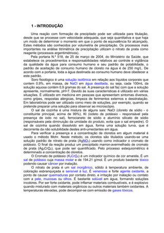 1 - INTRODUÇÃO
Uma reação com formação de precipitado pode ser utilizada para titulação,
desde que se processe com velocidade adequada, que seja quantitativa e que haja
um modo de determinar o momento em que o ponto de equivalência foi alcançado.
Estes métodos são conhecidos por volumetria de precipitação. Os processos mais
importantes na análise titrimétrica de precipitação utilizam o nitrato de prata como
reagente (processos argentimétricos).
Pela portaria N.º 518, de 25 de março de 2004, do Ministério da Saúde, que
estabelece os procedimentos e responsabilidades relativos ao controle e vigilância
da qualidade da água para consumo humano e seu padrão de potabilidade, o
padrão de aceitação de consumo humano de cloreto na água é de 250 mg/L. De
acordo com a portaria, toda a água destinada ao consumo humano deve obedecer a
este padrão.
Soro fisiológico é uma solução isotônica em relação aos líquidos corporais que
contem 0,9%, em massa, de NaCl em água destilada, ou seja, cada 100mL da
solução aquosa contém 0,9 gramas do sal. A presença do sal faz com que a solução
apresente, normalmente, pH=7. Devido às suas características é utilizado em várias
situações. É utilizado em medicina em pessoas que apresentam sintomas diversos,
como gripes, respostas alérgicas, limpeza de ferimentos externos e desidratação.
Em laboratórios pode ser utilizado como meio de soluções, por exemplo, quando se
pretende preparar uma solução para observar ao microscópio.
O sal de cozinha é uma mistura de alguns sais: NaCl (cloreto de sódio - o
constituinte principal, acima de 99%), KI (iodeto de potássio - responsável pela
presença de iodo no sal), ferrocianeto de sódio e alumínio silicato de sódio
(responsáveis pela diminuição da umidade do produto, evita que o sal empedre). O
sal de cozinha quando dissolvido em água, forma uma solução turva, que é
decorrente da não solubilidade destes anti-umectantes em água.
Para verificar a presença e a concentração de cloretos em algum material é
usado o método Mohr. Neste método, os cloretos são titulados usando-se uma
solução padrão de nitrato de prata (AgNO3) usando como indicador o cromato de
potássio. O final da reação produz um precipitado marron-avermelhado de cromato
de prata (Ag2CrO4), que pode ser quantificado. Pelo processo estequiométrico é
determinado a concentração de cloretos.
O Cromato de potássio (K2CrO4) é um indicador químico de cor amarela. É um
sal de potássio cuja massa molar e de 194.21 g/mol. É um produto bastante tóxico
podendo causar câncer por inalação.
O nitrato de prata é um sal inorgânico, sólido à temperatura ambiente, de
coloração esbranquiçada e sensível à luz. É venenoso e forte agente oxidante, a
ponto de causar queimaduras por contato direto, e irritação por inalação ou contato
com a pele, mucosas ou olhos. É bastante solúvel em água, formando soluções
incolores. Por ser forte oxidante, pode inflamar materiais combustíveis, e é explosivo
quando misturado com materiais orgânicos ou outros materiais também oxidantes. A
temperaturas elevadas, pode decompor-se com emissão de gases tóxicos.
 