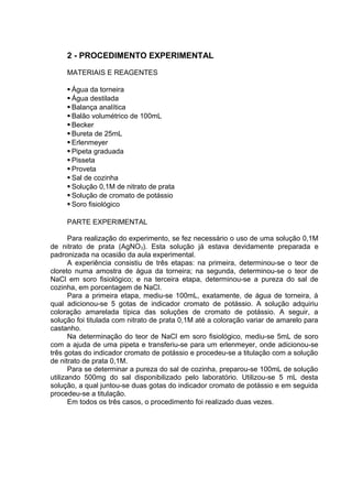 2 - PROCEDIMENTO EXPERIMENTAL
MATERIAIS E REAGENTES
 Água da torneira
 Água destilada
 Balança analítica
 Balão volumétrico de 100mL
 Becker
 Bureta de 25mL
 Erlenmeyer
 Pipeta graduada
 Pisseta
 Proveta
 Sal de cozinha
 Solução 0,1M de nitrato de prata
 Solução de cromato de potássio
 Soro fisiológico
PARTE EXPERIMENTAL
Para realização do experimento, se fez necessário o uso de uma solução 0,1M
de nitrato de prata (AgNO3). Esta solução já estava devidamente preparada e
padronizada na ocasião da aula experimental.
A experiência consistiu de três etapas: na primeira, determinou-se o teor de
cloreto numa amostra de água da torneira; na segunda, determinou-se o teor de
NaCl em soro fisiológico; e na terceira etapa, determinou-se a pureza do sal de
cozinha, em porcentagem de NaCl.
Para a primeira etapa, mediu-se 100mL, exatamente, de água de torneira, à
qual adicionou-se 5 gotas de indicador cromato de potássio. A solução adquiriu
coloração amarelada típica das soluções de cromato de potássio. A seguir, a
solução foi titulada com nitrato de prata 0,1M até a coloração variar de amarelo para
castanho.
Na determinação do teor de NaCl em soro fisiológico, mediu-se 5mL de soro
com a ajuda de uma pipeta e transferiu-se para um erlenmeyer, onde adicionou-se
três gotas do indicador cromato de potássio e procedeu-se a titulação com a solução
de nitrato de prata 0,1M.
Para se determinar a pureza do sal de cozinha, preparou-se 100mL de solução
utilizando 500mg do sal disponibilizado pelo laboratório. Utilizou-se 5 mL desta
solução, a qual juntou-se duas gotas do indicador cromato de potássio e em seguida
procedeu-se a titulação.
Em todos os três casos, o procedimento foi realizado duas vezes.
 