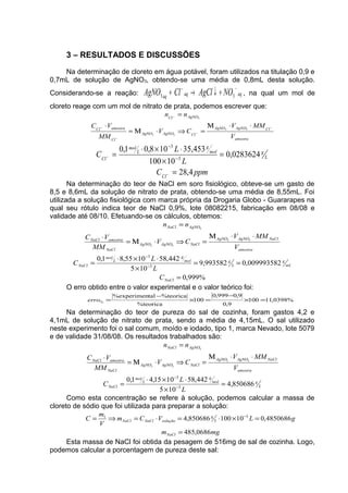 3 – RESULTADOS E DISCUSSÕES
Na determinação de cloreto em água potável, foram utilizados na titulação 0,9 e
0,7mL de solução de AgNO3, obtendo-se uma média de 0,8mL desta solução.
Considerando-se a reação: aqaqaq
NOAgClClAgNO
−−
+↓→+ 33 , na qual um mol de
cloreto reage com um mol de nitrato de prata, podemos escrever que:
amostra
ClAgNOAgNO
ClAgNOAgNO
Cl
amostraCl
AgNOCl
V
MMV
CV
MM
VC
nn
−
−
−
−
−
⋅⋅Μ
=⇒⋅Μ=
⋅
=
33
33
3
ppmC
L
L
C
Cl
L
gmol
g
L
mol
Cl
4,28
0283624,0
10100
35,453108,01,0
3
3
=
=
×
⋅×⋅
=
−
−
−
−
Na determinação do teor de NaCl em soro fisiológico, obteve-se um gasto de
8,5 e 8,6mL da solução de nitrato de prata, obtendo-se uma média de 8,55mL. Foi
utilizada a solução fisiológica com marca própria da Drogaria Globo - Guararapes na
qual seu rótulo indica teor de NaCl 0,9%, lote 08082215, fabricação em 08/08 e
validade até 08/10. Efetuando-se os cálculos, obtemos:
%999,0
009993582,0993582,9
105
442,581055,81,0
3
3
33
33
3
=
==
×
⋅×⋅
=
⋅⋅Μ
=⇒⋅Μ=
⋅
=
−
−
NaCl
mL
g
L
gmol
g
L
mol
NaCl
amostra
NaClAgNOAgNO
NaClAgNOAgNO
NaCl
amostraNaCl
AgNONaCl
C
L
L
C
V
MMV
CV
MM
VC
nn
O erro obtido entre o valor experimental e o valor teórico foi:
%0398,11100
9,0
9,0999,0
100
%teorica
%teoricatal%experimen
% =×
−
=×
−
=erro
Na determinação do teor de pureza do sal de cozinha, foram gastos 4,2 e
4,1mL de solução de nitrato de prata, sendo a média de 4,15mL. O sal utilizado
neste experimento foi o sal comum, moído e iodado, tipo 1, marca Nevado, lote 5079
e de validade 31/08/08. Os resultados trabalhados são:
L
gmol
g
L
mol
NaCl
amostra
NaClAgNOAgNO
NaClAgNOAgNO
NaCl
amostraNaCl
AgNONaCl
L
L
C
V
MMV
CV
MM
VC
nn
850686,4
105
442,581015,41,0
3
3
33
33
3
=
×
⋅×⋅
=
⋅⋅Μ
=⇒⋅Μ=
⋅
=
−
−
Como esta concentração se refere à solução, podemos calcular a massa de
cloreto de sódio que foi utilizada para preparar a solução:
mgm
gLVCm
V
m
C
NaCl
L
g
soluçãoNaClNaCl
0686,485
4850686,010100850686,4 31
=
=×⋅=⋅=⇒= −
Esta massa de NaCl foi obtida da pesagem de 516mg de sal de cozinha. Logo,
podemos calcular a porcentagem de pureza deste sal:
 