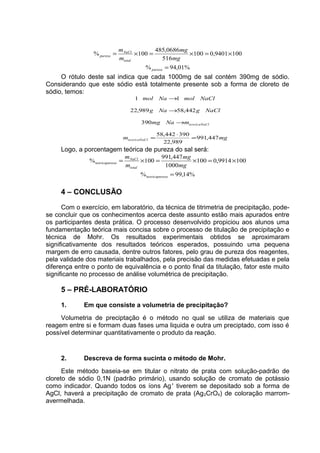 %01,94%
1009401,0100
516
0686,485
100%
=
×=×=×=
pureza
total
NaCl
pureza
mg
mg
m
m
O rótulo deste sal indica que cada 1000mg de sal contém 390mg de sódio.
Considerando que este sódio está totalmente presente sob a forma de cloreto de
sódio, temos:
mgm
mNamg
NaClgNag
NaClmolNamol
lteoricaNaC
lteoricaNaC
447,991
989,22
390442,58
390
442,58989,22
11
=
⋅
=
→
→
→
Logo, a porcentagem teórica de pureza do sal será:
%14,99%
1009914,0100
1000
447,991
100%
=
×=×=×=
ezateoricapur
total
NaCl
ezateoricapur
mg
mg
m
m
4 – CONCLUSÃO
Com o exercício, em laboratório, da técnica de titrimetria de precipitação, pode-
se concluir que os conhecimentos acerca deste assunto estão mais apurados entre
os participantes desta prática. O processo desenvolvido propiciou aos alunos uma
fundamentação teórica mais concisa sobre o processo de titulação de precipitação e
técnica de Mohr. Os resultados experimentais obtidos se aproximaram
significativamente dos resultados teóricos esperados, possuindo uma pequena
margem de erro causada, dentre outros fatores, pelo grau de pureza dos reagentes,
pela validade dos materiais trabalhados, pela precisão das medidas efetuadas e pela
diferença entre o ponto de equivalência e o ponto final da titulação, fator este muito
significante no processo de análise volumétrica de precipitação.
5 – PRÉ-LABORATÓRIO
1. Em que consiste a volumetria de precipitação?
Volumetria de preciptação é o método no qual se utiliza de materiais que
reagem entre si e formam duas fases uma liquida e outra um preciptado, com isso é
possível determinar quantitativamente o produto da reação.
2. Descreva de forma sucinta o método de Mohr.
Este método baseia-se em titular o nitrato de prata com solução-padrão de
cloreto de sódio 0,1N (padrão primário), usando solução de cromato de potássio
como indicador. Quando todos os íons Ag+
tiverem se depositado sob a forma de
AgCl, haverá a precipitação de cromato de prata (Ag2CrO4) de coloração marrom-
avermelhada.
 