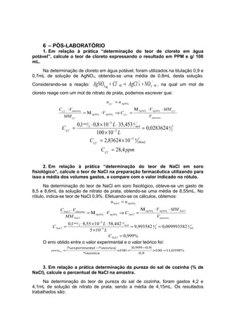 6 – PÓS-LABORATÓRIO
1. Em relação à prática “determinação do teor de cloreto em água
potável”, calcule o teor de cloreto expressando o resultado em PPM e g/ 100
mL.
Na determinação de cloreto em água potável, foram utilizados na titulação 0,9 e
0,7mL de solução de AgNO3, obtendo-se uma média de 0,8mL desta solução.
Considerando-se a reação: aqaqaq
NOAgClClAgNO
−−
+↓→+ 33 , na qual um mol de
cloreto reage com um mol de nitrato de prata, podemos escrever que:
amostra
ClAgNOAgNO
ClAgNOAgNO
Cl
amostraCl
AgNOCl
V
MMV
CV
MM
VC
nn
−
−
−
−
−
⋅⋅Μ
=⇒⋅Μ=
⋅
=
33
33
3
ppmC
C
L
L
C
Cl
mL
g
Cl
L
gmol
g
L
mol
Cl
4,28
1083624,2
0283624,0
10100
35,453108,01,0
100
3
3
3
=
×=
=
×
⋅×⋅
=
−
−
−
−
−
−
2. Em relação à prática “determinação do teor de NaCl em soro
fisiológico”, calcule o teor de NaCl na preparação farmacêutica utilizando para
isso a média dos volumes gastos, e compare com o valor indicado no rótulo.
Na determinação do teor de NaCl em soro fisiológico, obteve-se um gasto de
8,5 e 8,6mL da solução de nitrato de prata, obtendo-se uma média de 8,55mL. No
rótulo, indica-se teor de NaCl 0,9%. Efetuando-se os cálculos, obtemos:
%999,0
009993582,0993582,9
105
442,581055,81,0
3
3
33
33
3
=
==
×
⋅×⋅
=
⋅⋅Μ
=⇒⋅Μ=
⋅
=
−
−
NaCl
mL
g
L
gmol
g
L
mol
NaCl
amostra
NaClAgNOAgNO
NaClAgNOAgNO
NaCl
amostraNaCl
AgNONaCl
C
L
L
C
V
MMV
CV
MM
VC
nn
O erro obtido entre o valor experimental e o valor teórico foi:
%0398,11100
9,0
9,0999,0
100
%teorica
%teoricatal%experimen
% =×
−
=×
−
=erro
3. Em relação a prática determinação da pureza do sal de cozinha (% de
NaCl), calcule o percentual de NaCl na amostra.
Na determinação do teor de pureza do sal de cozinha, foram gastos 4,2 e
4,1mL de solução de nitrato de prata, sendo a média de 4,15mL. Os resultados
trabalhados são:
 