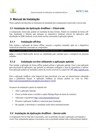 Desenvolvimento de Aplicações em Ambientes Móveis



5 Manual de Instalação
Neste capítulo são descritas as instruções de instalação das componentes client-side e server-side.

5.1 Instalação da Aplicação AndRest – Client-side
A componente client-side, poderá ser instalada de duas formas. Poderá ser instalada de forma off-
line, instalando o ficheiro apk entregue no dispositivo Android, através do aplicativo adb,
distribuído no SDK Android, ou de forma on-line recorrendo à aplicação aptoide.

5.1.1          Instalação off-line
Para instalar a aplicação de forma offline, execute o seguinte comando, após ter o dispositivo
Android devidamente conectado ao computador:
./adb install $deliverable/andrest/Andrest.apk
nota: a variável $deliverable deverá ser substituída pelo caminho para o entregável do presente
trabalho.

5.1.2          Instalação on-line utilizando a aplicação aptoide
Para instalar a aplicação de forma offline poderá utilizar a aplicação aptoide. Esta é uma aplicação
para download de aplicações, que permite ao utilizador configurar a lista de repositórios a utilizar.
Esta aplicação poderá ser instalada a partir do market android ou a partir do URL http://aptoide.com


Para a aplicação AndRest, estar disponível para download, teve que ser anteriormente submetida
para a plataforma bazaar. A aplicação AndRest no bazaar, poderá ser vista no URL:
http://vsilva.bazaarandroid.com/app/pt.iscte.daam/1/12142


Os passos de instalação a partir do Aptoide são:
   •    Abrir a aplicação Aptoide;
   •    Clicar no botão menu e escolher a opção Manage Repo do menu de contexto;
   •    Adicionar o repositório http://vsilva.bazaarandroid.com
   •    Procurar a aplicação AndRest e selecionar para instalação;
   •    De seguida, o download e a instalação serão feitos automaticamente.



5.2 Instalação da Aplicação AndRest – Server-side
A componente Server-side não é necessária, caso se pretenda executar a aplicação com ligação à
cloud. Esta componente apenas é necessária, caso se pretenda instalar toda a infraestrutura Andrest



                                                   10
 