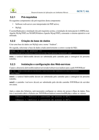 Desenvolvimento de Aplicações em Ambientes Móveis

5.2.1          Pré-requisitos
Os seguintes componentes são pré-requisitos desta componente:
   •    Software web-server com interpretador de PHP activo;
   •    MySql;
É aconselhada para a instalação dos pré-requisitos acima, a instalação do meta pacote LAMP(Linux
Apache MySql PHP) ou WAMP(Windows Apache Mysql PHP), consoante o sistema operativo a ser
utilizado.

5.2.2          Criação da base de dados
Criar uma base de dados em MySql com o nome “Andrest”.
De seguida, selecionar a base de dados criada anteriormente e correr o script de SQL:
mysql -u root -p andrest <<
$deliverable/andrest/serverside/database/andrest.sql
nota: a variável $deliverable deverá ser substituída pelo caminho para o entregável do presente
trabalho.

5.2.3          Instalação e configuração dos Web-services
Copiar a directoria deliverable/andrest/serverside/webservices/andrest para a path WWWRoot/
cp -r $deliverable/andrest/serverside/webservices/andrest
/var/www/
nota1: a variável $deliverable deverá ser substituída pelo caminho para o entregável do presente
trabalho.
nota2: o caminho /var/www deverá ser substituído pelo devido caminho WWWRoot do servidor
em causa.


Após a cópia dos ficheiros, será necessário configurar os valores de acesso à Base de dados. Para
isso é necessário abrir o ficheiro em /WWWRoot/andrest/connectionDB.php e editar os valores:
        $dbuser = 'definir o username de acesso à BD';
        $dbpass = 'definir o password de acesso à BD';




                                                  11
 
