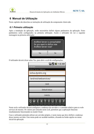 Desenvolvimento de Aplicações em Ambientes Móveis



6 Manual de Utilização
Neste capítulo são descritas as instruções de utilização da componente client-side.

6.1 Primeira utilização
Após a instalação da aplicação, serão necessários definir alguns parâmetros da aplicação. Estes
parâmetros serão configurados na primeira utilização. Assim o utilizador irá ver o seguinte
mensagem na primeira utilização:




O utilizador deverá clicar sobre Yes, para abrir o ecrã de configurações:




Neste ecrã o utilizador deverá configurar o endereço do servidor e o caminho relativo para os web-
services do mesmo. Os valores por omissão neste ecrã, permitem que a aplicação funcione
imediatamente funcionando no modo Cloud.
Caso o utilizador pretenda utilizar um servidor próprio, é neste menu que deve definir o endereço
desse mesmo servidor. Este menu pode ser acedido também, clicando no botão opções no menu
inicial da aplicação.

                                                  12
 