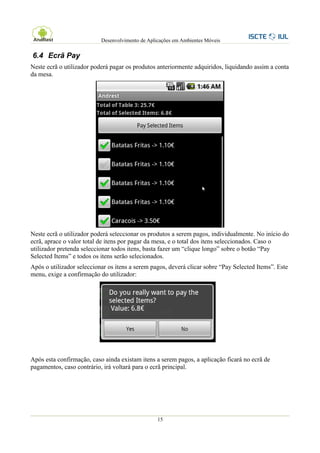 Desenvolvimento de Aplicações em Ambientes Móveis

6.4 Ecrã Pay
Neste ecrã o utilizador poderá pagar os produtos anteriormente adquiridos, liquidando assim a conta
da mesa.




Neste ecrã o utilizador poderá seleccionar os produtos a serem pagos, individualmente. No início do
ecrã, aprace o valor total de itens por pagar da mesa, e o total dos itens seleccionados. Caso o
utilizador pretenda seleccionar todos itens, basta fazer um “clique longo” sobre o botão “Pay
Selected Items” e todos os itens serão selecionados.
Após o utilizador seleccionar os itens a serem pagos, deverá clicar sobre “Pay Selected Items”. Este
menu, exige a confirmação do utilizador:




Após esta confirmação, caso ainda existam itens a serem pagos, a aplicação ficará no ecrã de
pagamentos, caso contrário, irá voltará para o ecrã principal.




                                                  15
 