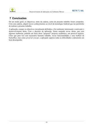 Desenvolvimento de Aplicações em Ambientes Móveis



7 Conclusões
De um modo geral, os objectivos, tanto da cadeira, como do presente trabalho foram cumpridos.
Com esta cadeira, adquiri novos conhecimentos ao nível da tecnologia Android que me permitirão
de realizar o presente trabalho.
A aplicação, cumpre os objectivos inicialmente definidos, e foi realmente interessante e motivante o
desenvolvimento desta. Com o decorrer da aplicação, foram surgindo novas ideias, que com
algumas melhorias, poderão até fazer deste “pequeno” projecto académico, um possível negócio.
Claro que para isso será necessário bastante trabalho, novas funcionalidades e uma melhori de
backoffice, mas como proof-of-concept, a aplicação superou todas as dificuldades e demonstra um
bom desempenho.




                                                  16
 