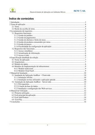Desenvolvimento de Aplicações em Ambientes Móveis



Índice de conteúdos
1 Introdução.........................................................................................................................................3
2 Tema da aplicação.............................................................................................................................4
   2.1 Tema..........................................................................................................................................4
   2.2 Razão da escolha do tema.........................................................................................................4
3 Levantamento de requisitos..............................................................................................................5
   3.1 Requisitos funcionais................................................................................................................5
      3.1.1 Gestão de pedidos.............................................................................................................5
      3.1.2 Gestão de pagamentos.......................................................................................................5
      3.1.3 Gestão de abertura e fecho de mesa..................................................................................5
      3.1.4 Gestão de produtos consumidos por mesa........................................................................5
      3.1.5 Gestão de preços...............................................................................................................5
      3.1.6 Flexibilidade da configuração da aplicação......................................................................5
   3.2 Requisitos não funcionais.........................................................................................................6
      3.2.1 Acesso simultâneo ............................................................................................................6
      3.2.2 Actualização de informação..............................................................................................6
      3.2.3 Acesso à rede.....................................................................................................................6
4 Especificação detalhada da solução..................................................................................................7
   4.1 Nome da aplicação....................................................................................................................7
   4.2 Arquitectura..............................................................................................................................7
   4.3 Modelo de dados.......................................................................................................................8
   4.4 Modelos de Implementação da infraestrutura...........................................................................9
      4.4.1 Modelo tradicional............................................................................................................9
      4.4.2 Modelo Cloud SaaS..........................................................................................................9
5 Manual de Instalação......................................................................................................................10
   5.1 Instalação da Aplicação AndRest – Client-side......................................................................10
      5.1.1 Instalação off-line............................................................................................................10
      5.1.2 Instalação on-line utilizando a aplicação aptoide............................................................10
   5.2 Instalação da Aplicação AndRest – Server-side.....................................................................10
      5.2.1 Pré-requisitos...................................................................................................................11
      5.2.2 Criação da base de dados................................................................................................11
      5.2.3 Instalação e configuração dos Web-services...................................................................11
6 Manual de Utilização......................................................................................................................12
   6.1 Primeira utilização..................................................................................................................12
   6.2 Ecrã principal da aplicação.....................................................................................................13
   6.3 Ecrã Add Product....................................................................................................................14
   6.4 Ecrã Pay.................................................................................................................................15
7 Conclusões......................................................................................................................................16




                                                                         2
 