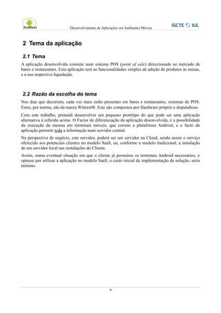 Desenvolvimento de Aplicações em Ambientes Móveis



2 Tema da aplicação

2.1 Tema
A aplicação desenvolvida consiste num sistema POS (point of sale) direccionado ao mercado de
bares e restaurantes. Esta aplicação terá as funcionalidades simples de adição de produtos às mesas,
e a sua respectiva liquidação.



2.2 Razão da escolha do tema
Nos dias que decorrem, cada vez mais estão presentes em bares e restaurantes, sistemas de POS.
Estes, por norma, são da marca Winrest . Este são compostos por Hardware próprio e dispendioso.
Com este trabalho, pretendi desenvolver um pequeno protótipo do que pode ser uma aplicação
alternativa à referida acima. O Factor de diferenciação da aplicação desenvolvida, é a possibilidade
da execução da mesma em terminais móveis, que corram a plataforma Android, e o facto da
aplicação permitir toda a informação num servidor central.
Na perspectiva de negócio, este servidor, poderá ser um servidor na Cloud, sendo assim o serviço
oferecido aos potenciais clientes no modelo SaaS, ou, conforme o modelo tradicional, a instalação
de um servidor local nas instalações do Cliente.
Assim, numa eventual situação em que o cliente já possuísse os terminais Android necessários, e
optasse por utilizar a aplicação no modelo SaaS, o custo inicial de implementação da solução, seria
mínimo.




                                                  4
 