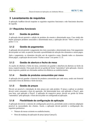 Desenvolvimento de Aplicações em Ambientes Móveis



3 Levantamento de requisitos
A aplicação AndRest deverá respeitar os seguintes requisitos funcionais e não funcionais descritos
de seguida.

3.1 Requisitos funcionais

3.1.1         Gestão de pedidos
A aplicação deverá permitir a adição de produtos da ementa a determinada mesa. Caso ainda não
hajam quaisquer produtos associados a determinada mesa, a aplicação deverá “Abrir a mesa” (ver
ponto 3.1.3).

3.1.2         Gestão de pagamentos
A aplicação deverá permitir o pagamento dos itens associados a determinada mesa. Este pagamento
deverá poder ser total, ou parcial, havendo a possibilidade de selecção dos elementos a serem pagos.
Após o pagamento, os elementos deverão sair da respectiva conta. Quando todos os elementos
forem pagos, a aplicação deverá assim “Fechar a mesa” (ver ponto 3.1.3).

3.1.3         Gestão de abertura e fecho de mesa
As acções de abertura e fecho de mesa, consistem em guardar a data/hora da abertura ou fecho da
mesa, respectivamente. Esta acção deverá ser gerida de forma “automática” pela aplicação. Através
deste requisito, poderão ser efectuadas análises de afluência ao estabelecimento.

3.1.4         Gestão de produtos consumidos por mesa
A aplicação deverá guardar o historial de produtos consumidos por cada mesa, sendo este historial
associado à hora de abertura e fecho da mesa.

3.1.5         Gestão de preços
Deverá ser possível a introdução de dois preços por cada produto. O preço a aplicar ao produto
deverá variar consoante a hora de aquisição. Até determinada hora, será aplicado o Preço1, após
essa hora, será aplicado o Preço2. A aplicação do respectivo preço, deverá ser gerido de forma
“automática” pela aplicação. A hora deverá poder ser configurada na aplicação.

3.1.6         Flexibilidade da configuração da aplicação
A aplicação deverá ter o máximo de configurações possíveis, permitindo assim a máxima adaptação
possível às necessidades dos clientes. Assim, a aplicação deverá permitir a configuração dos
seguintes parâmetros:
   •    Número de mesas existente no estabelecimento;
   •    Hora da mudança da aplicação do preço (preço1/preço2);


                                                  5
 
